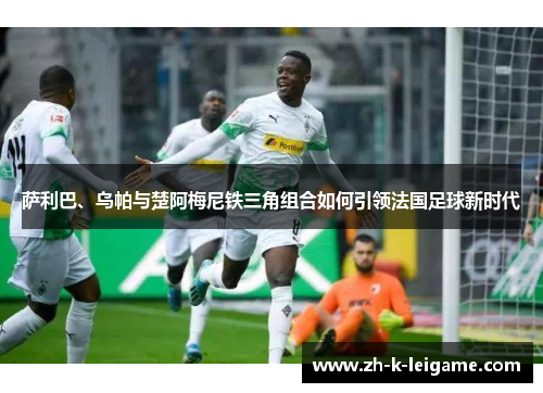 萨利巴、乌帕与楚阿梅尼铁三角组合如何引领法国足球新时代