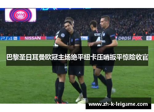 巴黎圣日耳曼欧冠主场绝平纽卡压哨扳平惊险收官