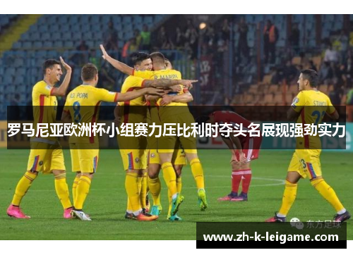 罗马尼亚欧洲杯小组赛力压比利时夺头名展现强劲实力